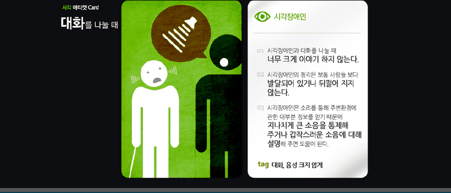 시각 에티켓 card 대화를 나눌 때 시각장애인 01 시각장애인과 대화를 나눌 때 너무 크게 이야기 하지 않는다 02 시각장애인의 청각은 보통 사람들보다 발달되어 있거나 뒤떨어 지지 않는다 03 시각장애인은 소리를 통해 주변환경에 관한 대부분 정보를 얻기 때문에 지나치게 큰 소음을 통제해 주거나 갑작스러운 소음에 대해 설명해 주면 도움이 된다. tag 대화, 음성 크지 않게 