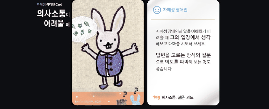 지하철 에티켓 card 의사소통이 어려울 때 자폐성 장애인 자폐성 장애인의 말을 이해하기 어려울 때 그의 입장에서 생각해보고 대화를 시도해 보세요 답변을 고르는 방식의 질문으로 의도를 파악해 보는 것도 좋습니다 tag 의사소통,질문,의도