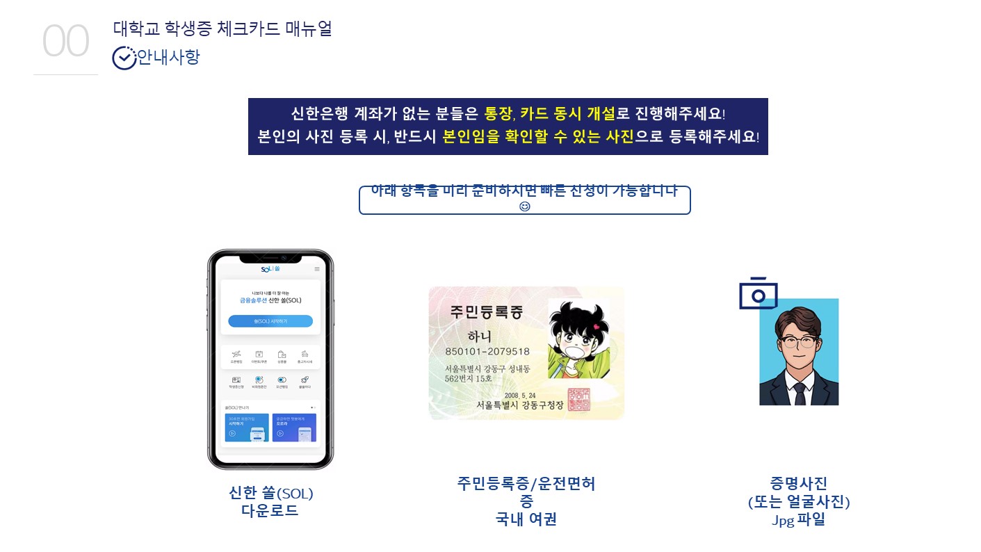 대학교 학생증 체크카드 매뉴얼,안내사항, 
						신한은행 계좌가 없는 분들은 통장,카드 동시 개설로 진행해주세요! 본인의 사진 등록시, 반드시 본인임을 확인할 수 있는 사진으로 등록해주세요! 아래항목을 미리 준비하시면 빠른 신청이 가능합니다.
						신한 쏠(SOL)다운로드 , 주민등록증/운전면허증/국내 여권, 증명사진(또는 얼굴사진)Jpg파일