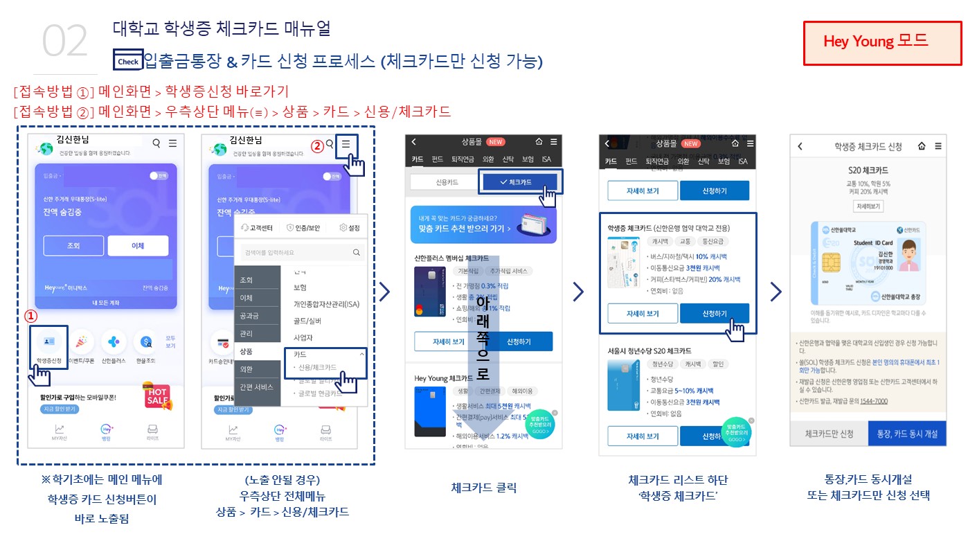 대학교 학생증 체크카드 매뉴얼, 입출금통장&카드 신청 프로세스(체크카드만 신청 가능)
						 [접속방법01]메인화면>학생증신청 바로가기,[접속방법02]메인화면>우측상단 메뉴(=)>상품>카드>신용/체크카드, 학기초에는 메인 메뉴에 학생증 카드 신청버튼이 바로 노출됨, (노출안될경우)우측 상단 전체메뉴 상품>카드>신용/체크카드, 체크카드클릭, 체크카드 리스트 하단 '학생증 체크카드', 통장,카드 동시개설 또는 체크카드만 신청 선택